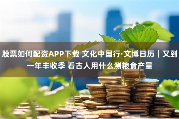股票如何配资APP下载 文化中国行·文博日历｜又到一年丰收季&#32;看古人用什么测粮食产量