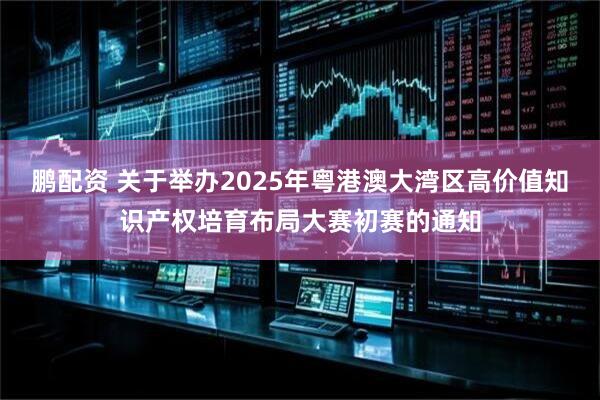 鹏配资 关于举办2025年粤港澳大湾区高价值知识产权培育布局大赛初赛的通知