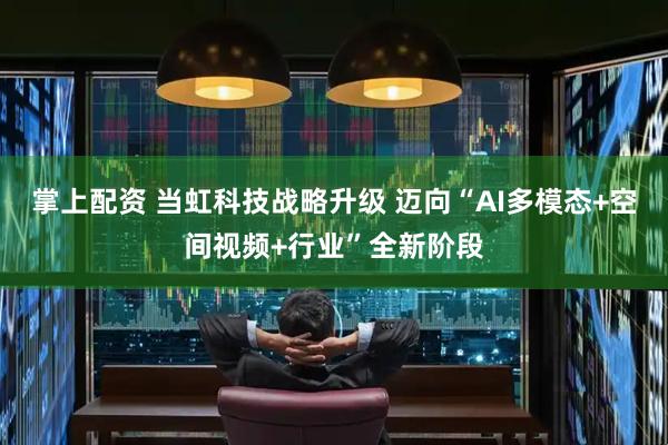 掌上配资 当虹科技战略升级 迈向“AI多模态+空间视频+行业”全新阶段