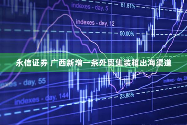 永信证券 广西新增一条外贸集装箱出海渠道