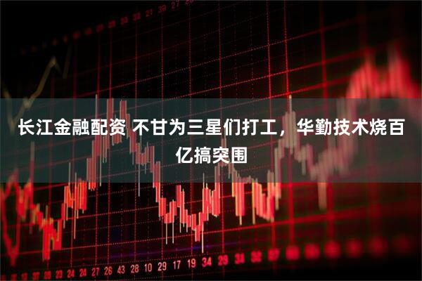 长江金融配资 不甘为三星们打工,华勤技术烧百亿搞突围