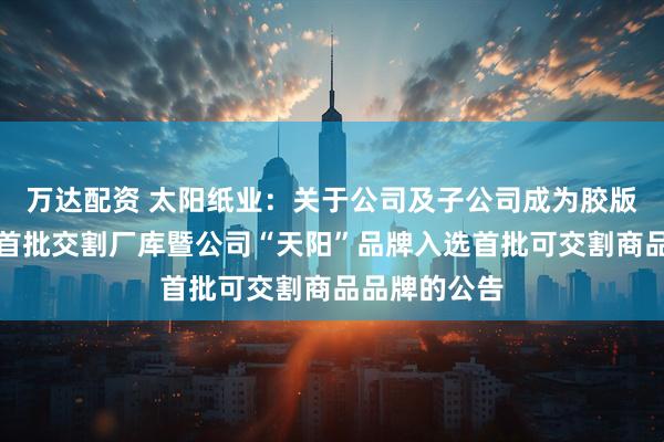 万达配资 太阳纸业：关于公司及子公司成为胶版印刷纸期货首批交割厂库暨公司“天阳”品牌入选首批可交割商品品牌的公告